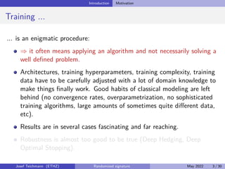 Introduction Motivation
Training ...
... is an enigmatic procedure:
⇒ it often means applying an algorithm and not necessarily solving a
well defined problem.
Architectures, training hyperparameters, training complexity, training
data have to be carefully adjusted with a lot of domain knowledge to
make things finally work. Good habits of classical modeling are left
behind (no convergence rates, overparametrization, no sophisticated
training algorithms, large amounts of sometimes quite different data,
etc).
Results are in several cases fascinating and far reaching.
Robustness is almost too good to be true (Deep Hedging, Deep
Optimal Stopping).
Josef Teichmann (ETHZ) Randomized signature May 2022 3 / 30
 