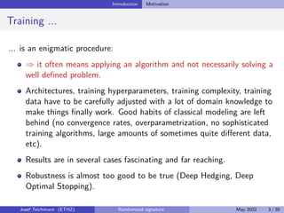 Introduction Motivation
Training ...
... is an enigmatic procedure:
⇒ it often means applying an algorithm and not necessarily solving a
well defined problem.
Architectures, training hyperparameters, training complexity, training
data have to be carefully adjusted with a lot of domain knowledge to
make things finally work. Good habits of classical modeling are left
behind (no convergence rates, overparametrization, no sophisticated
training algorithms, large amounts of sometimes quite different data,
etc).
Results are in several cases fascinating and far reaching.
Robustness is almost too good to be true (Deep Hedging, Deep
Optimal Stopping).
Josef Teichmann (ETHZ) Randomized signature May 2022 3 / 30
 