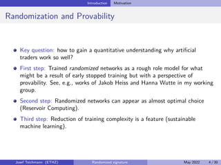 Introduction Motivation
Randomization and Provability
Key question: how to gain a quantitative understanding why artificial
traders work so well?
First step: Trained randomized networks as a rough role model for what
might be a result of early stopped training but with a perspective of
provability. See, e.g., works of Jakob Heiss and Hanna Wutte in my working
group.
Second step: Randomized networks can appear as almost optimal choice
(Reservoir Computing).
Third step: Reduction of training complexity is a feature (sustainable
machine learning).
Josef Teichmann (ETHZ) Randomized signature May 2022 4 / 30
 