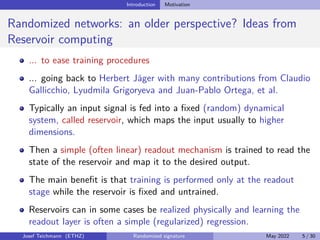 Introduction Motivation
Randomized networks: an older perspective? Ideas from
Reservoir computing
... to ease training procedures
... going back to Herbert Jäger with many contributions from Claudio
Gallicchio, Lyudmila Grigoryeva and Juan-Pablo Ortega, et al.
Typically an input signal is fed into a fixed (random) dynamical
system, called reservoir, which maps the input usually to higher
dimensions.
Then a simple (often linear) readout mechanism is trained to read the
state of the reservoir and map it to the desired output.
The main benefit is that training is performed only at the readout
stage while the reservoir is fixed and untrained.
Reservoirs can in some cases be realized physically and learning the
readout layer is often a simple (regularized) regression.
Josef Teichmann (ETHZ) Randomized signature May 2022 5 / 30
 
