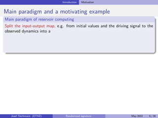 Introduction Motivation
Main paradigm and a motivating example
Main paradigm of reservoir computing
Split the input-output map, e.g. from initial values and the driving signal to the
observed dynamics into a
Josef Teichmann (ETHZ) Randomized signature May 2022 6 / 30
 