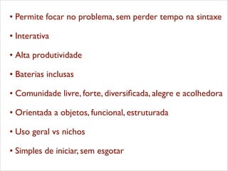 •	

Permite focar no problema, sem perder tempo na sintaxe 	

	

•	

Interativa 	

	

•	

Alta produtividade 	

	

•	

Baterias inclusas 	

	

•	

Comunidade livre, forte, diversiﬁcada, alegre e acolhedora 	

	

•	

Orientada a objetos, funcional, estruturada 	

	

•	

Uso geral vs nichos 	

	

•	

Simples de iniciar, sem esgotar 	


 