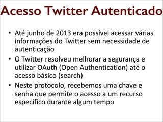 Acesso Twitter Autenticado
Autenticado
Acesso Twitter
• Até junho de 2013 era possível acessar várias
informações do Twitter sem necessidade de
autenticação
• O Twitter resolveu melhorar a segurança e
utilizar OAuth (Open Authentication) até o
acesso básico (search)
• Neste protocolo, recebemos uma chave e
senha que permite o acesso a um recurso
específico durante algum tempo

 