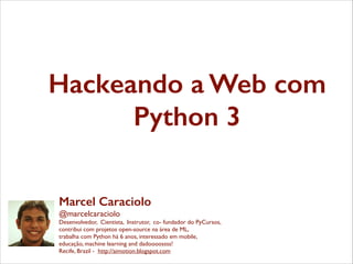 Hackeando a Web com
Python 3
Marcel Caraciolo
@marcelcaraciolo	

Desenvolvedor, Cientista, Instrutor, co- fundador do PyCursos,	

contribui com projetos open-source na área de ML,	

trabalha com Python há 6 anos, interessado em mobile,	

educação, machine learning and dadoooossss!	

Recife, Brazil - http://aimotion.blogspot.com

 