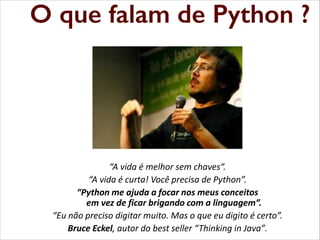 O que falam de Python ?
que falam de Python
O

“A vida é melhor sem chaves“.
“A  vida  é  curta!  Você  precisa  de  Python”.
“Python me ajuda a focar nos meus conceitos
em vez de ficar brigando com a linguagem”.
“Eu  não  preciso  digitar  muito.  Mas  o  que  eu  digito  é  certo”.
Bruce Eckel, autor do best seller “Thinking in  Java”.

 