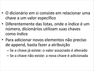 Dictionaries
• O dicionário em si consiste em relacionar uma
chave a um valor específico
• Diferentemente das listas, onde o índice é um
número, dicionários utilizam suas chaves
como índice
• Para adicionar novos elementos não preciso
de append, basta fazer a atribuição
– Se a chave já existe: o valor associado é alterado
– Se a chave não existe: a nova chave é adicionada

 