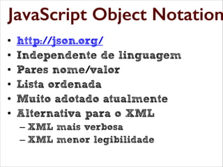 Java Script Object Notation

JavaScript Object Notation
•
•
•
•
•
•

http://json.org/
Independente de linguagem
Pares nome/valor
Lista ordenada
Muito adotado atualmente
Alternativa para o XML
– XML mais verbosa
– XML menor legibilidade

 