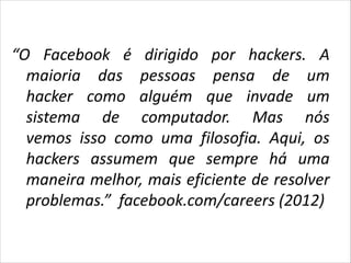 Facebook Hacking
“O Facebook é dirigido por hackers. A
maioria das pessoas pensa de um
hacker como alguém que invade um
sistema de computador. Mas nós
vemos isso como uma filosofia. Aqui, os
hackers assumem que sempre há uma
maneira melhor, mais eficiente de resolver
problemas.” facebook.com/careers (2012)

 