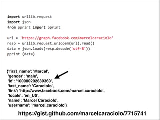 {'ﬁrst_name': 'Marcel',!
'gender': 'male',!
'id': '100000202630360',!
'last_name': 'Caraciolo',!
'link': 'http://www.facebook.com/marcel.caraciolo',!
'locale': 'en_US',!
'name': 'Marcel Caraciolo',!
'username': 'marcel.caraciolo'}

https://gist.github.com/marcelcaraciolo/7715741

 