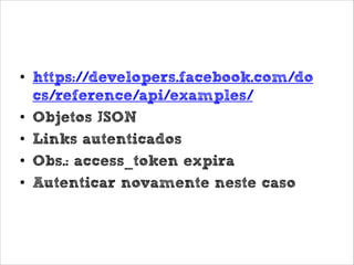 Graph API
• https://developers.facebook.com/do
cs/reference/api/examples/
• Objetos JSON
• Links autenticados
• Obs.: access_token expira
• Autenticar novamente neste caso

 