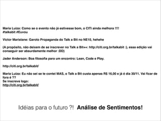 Maria Luiza: Como se o evento não já estivesse bom, o CITi ainda melhora !!!!!
#talkabit #Euvou!

!

Victor Maristane: Garoto Propaganda do Talk a Bit no NE10, hehehe!

!

(A propósito, não deixem de se inscrever no Talk a Bit++: http://citi.org.br/talkabit :), essa edição vai
conseguir ser absurdamente melhor :DD)!

!

Jader Anderson: Boa ﬁlosoﬁa para um encontro: Lean, Code e Play.!

!

http://citi.org.br/talkabit/!

!

Maria Luiza: Eu não sei se te contei MAS, o Talk a Bit custa apenas R$ 16,00 e já é dia 30/11. Vai ﬁcar de
fora é ??!
Se inscreve logo:!
http://citi.org.br/talkabit/

Idéias para o futuro ?! Análise de Sentimentos!

 