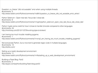 Question: cx_freeze “zlib not avaiable” error when using multiple threads
#comments: 3
http://www.reddit.com/r/Python/comments/1ro891/question_cx_freeze_zlib_not_avaiable_error_when/

!

Python Selenium - Open new tab / focus tab / close tab
#comments: 9
http://www.reddit.com/r/Python/comments/1rmg4n/python_selenium_open_new_tab_focus_tab_close_tab/

!

Python 3 gets some credit for how it chose to handle Unicode compared to other languages
#comments: 24
http://mortoray.com/2013/11/27/the-string-type-is-broken/

!

I am having too much trouble installing pygame.
#comments: 1
http://www.reddit.com/r/Python/comments/1rnxnq/i_am_having_too_much_trouble_installing_pygame/

!

Not exclusively Python, but a nice tool to generate regex code in multiple languages.
#comments: 13
http://txt2re.com/

!

Setting up a (web) development environment
#comments: 11
http://www.reddit.com/r/Python/comments/1rnﬂe/setting_up_a_web_development_environment/

!

Building a Flask Blog: Part2
#comments: 2
http://pypix.com/python/building-ﬂask-blog-part2/

 