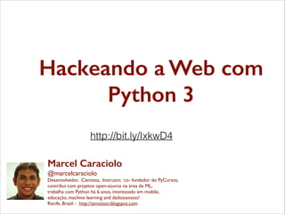 Hackeando a Web com
Python 3
http://bit.ly/IxkwD4
Marcel Caraciolo
@marcelcaraciolo	

Desenvolvedor, Cientista, Instrutor, co- fundador do PyCursos,	

contribui com projetos open-source na área de ML,	

trabalha com Python há 6 anos, interessado em mobile,	

educação, machine learning and dadoooossss!	

Recife, Brazil - http://aimotion.blogspot.com

 