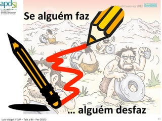 Luís%Vidigal%(FEUP%–%Talk%a%Bit%6%Fev%2015)%
Que%^po%de%interoperalidade%de%dados?%
43%
Dinâmicos,%
personalizados,%
contextuais%%
orientados%ao%
cidadão%
%
Dados%para%
Serviços$
Dinâmicos,%
contextuais,%
em%bruto%e%
orientados%ao%
negócio%
%
Dados%para%
Negócio$
Dados$
caó6cos$
Pessoas$ Empresas$ Veículos$ Territorio$ …$
…$
Life$Event$1$
Life$Event$2$
Life$Event$3$
Life$Event$4$
Life$Event$n$
Shared$Repositories$
Ci6zens$
Arquitetura$$
de$Dados$
O$que$nos$
falta$fazer$
 