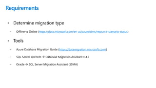 Requirements
• Determine migration type
• Offline vs Online (https://docs.microsoft.com/en-us/azure/dms/resource-scenario-status)
• Tools
• Azure Database Migration Guide (https://datamigration.microsoft.com/)
• SQL Server OnPrem  Database Migration Assistant v 4.5
• Oracle  SQL Server Migration Assistant (SSMA)
 