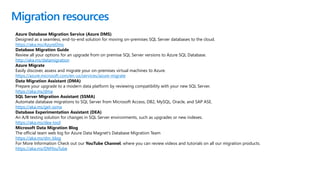 Migration resources
Azure Database Migration Service (Azure DMS)
Designed as a seamless, end-to-end solution for moving on-premises SQL Server databases to the cloud.
https://aka.ms/AzureDms
Database Migration Guide
Review all your options for an upgrade from on premise SQL Server versions to Azure SQL Database.
http://aka.ms/datamigration
Azure Migrate
Easily discover, assess and migrate your on-premises virtual machines to Azure.​
https://azure.microsoft.com/en-us/services/azure-migrate
Data Migration Assistant (DMA)
Prepare your upgrade to a modern data platform by reviewing compatibility with your new SQL Server.​
https://aka.ms/dma
SQL Server Migration Assistant (SSMA)
Automate database migrations to SQL Server from Microsoft Access, DB2, MySQL, Oracle, and SAP ASE.​
https://aka.ms/get-ssma
Database Experimentation Assistant (DEA)
An A/B testing solution for changes in SQL Server environments, such as upgrades or new indexes.​
https://aka.ms/dea-tool
Microsoft Data Migration Blog
The official team web log for Azure Data Magnet's Database Migration Team​
https://aka.ms/dm_blog
For More Information Check out our YouTube Channel, where you can review videos and tutorials on all our migration products.
https://aka.ms/DMYouTube
 