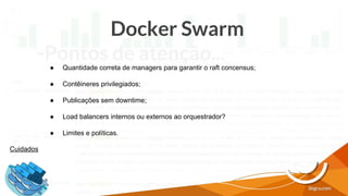 Docker Swarm
-Pontos de atenção...
Cuidados
● Quantidade correta de managers para garantir o raft concensus;
● Contêineres privilegiados;
● Publicações sem downtime;
● Load balancers internos ou externos ao orquestrador?
● Limites e políticas.
 