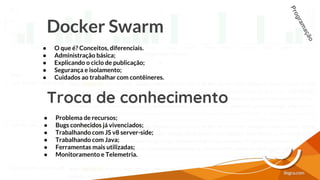 Docker Swarm
● O que é? Conceitos, diferenciais.
● Administração básica;
● Explicando o ciclo de publicação;
● Segurança e isolamento;
● Cuidados ao trabalhar com contêineres.
Troca de conhecimento
● Problema de recursos;
● Bugs conhecidos já vivenciados;
● Trabalhando com JS v8 server-side;
● Trabalhando com Java;
● Ferramentas mais utilizadas;
● Monitoramento e Telemetria.
Programação
 