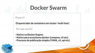Docker Swarm
O que é?
Orquestrador de containers em cluster ‘multi-host’.
Por que usá-lo?
- Nativo na Docker Engine;
- Nativo para ecossitema docker (compose, cli etc);
- Processo de publicação simples (YAML, cli, api etc).
 