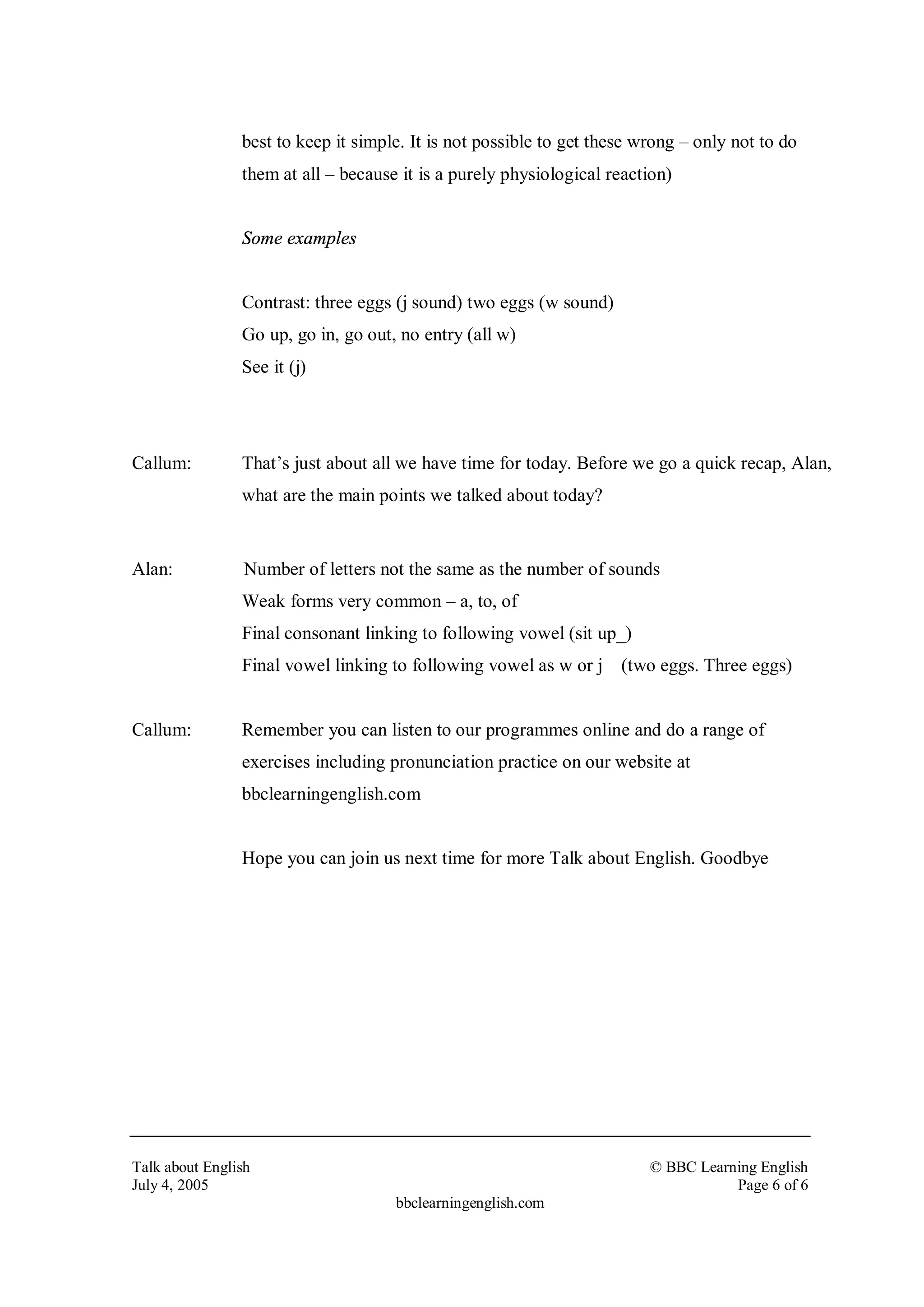 best to keep it simple. It is not possible to get these wrong – only not to do
                them at all – because it is a purely physiological reaction)


                Some examples


                Contrast: three eggs (j sound) two eggs (w sound)
                Go up, go in, go out, no entry (all w)
                See it (j)




Callum:         That’s just about all we have time for today. Before we go a quick recap, Alan,
                what are the main points we talked about today?


Alan:            Number of letters not the same as the number of sounds
                Weak forms very common – a, to, of
                Final consonant linking to following vowel (sit up_)
                Final vowel linking to following vowel as w or j (two eggs. Three eggs)


Callum:         Remember you can listen to our programmes online and do a range of
                exercises including pronunciation practice on our website at
                bbclearningenglish.com


                Hope you can join us next time for more Talk about English. Goodbye




Talk about English                                                       © BBC Learning English
July 4, 2005                                                                        Page 6 of 6
                                     bbclearningenglish.com
 