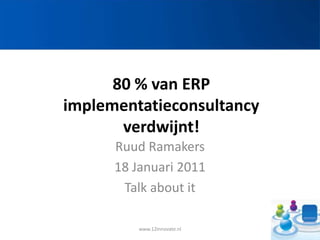 80 % van ERP implementatieconsultancy verdwijnt! Ruud Ramakers 18 Januari 2011 Talk about it www.12Innovate.nl 