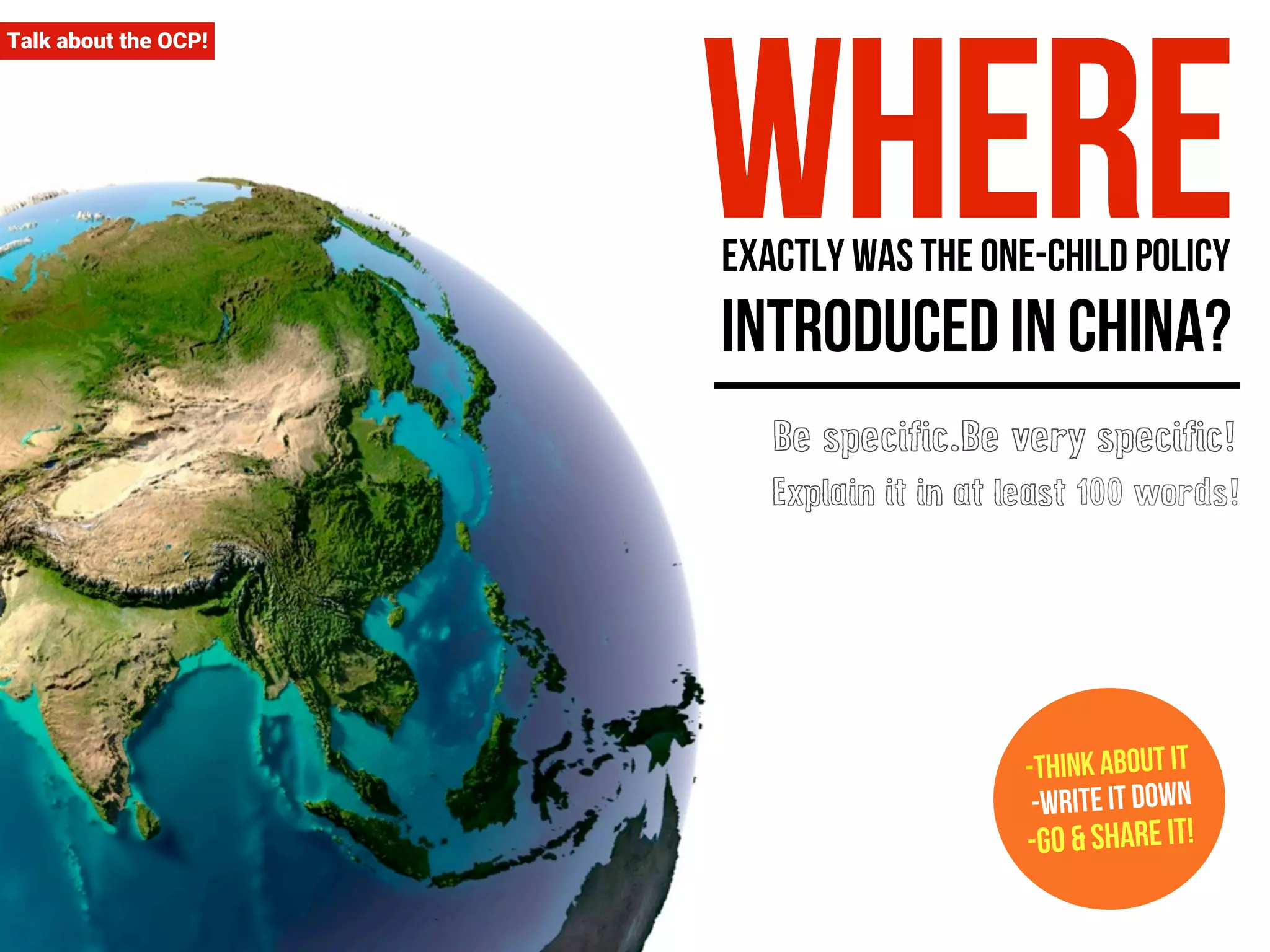 where exactly was the one-child policy 
introduced in China? 
-Think about it 
-Write it down 
-Go & Share it! 
Talk about the OCP! 
Be specific.Be very specific! 
Explain it in at least 100 words! 
 