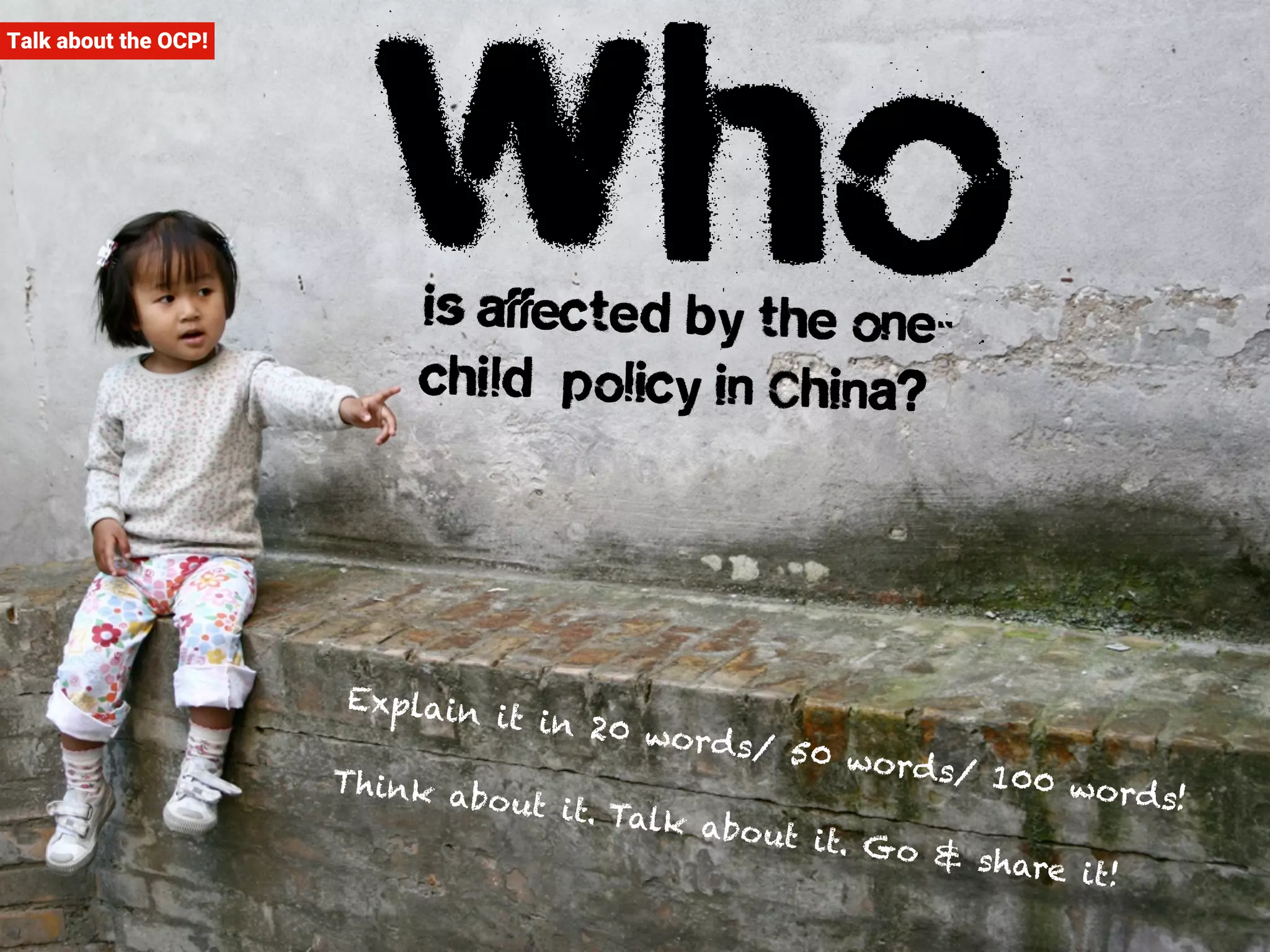 Talk about the OCP! Who is affected by the one-child 
policy in China? 
Explain it in 20 word s/ 50 word s/ 100 word s! 
Think abo ut it. Talk abo ut it. Go & share it! 
 