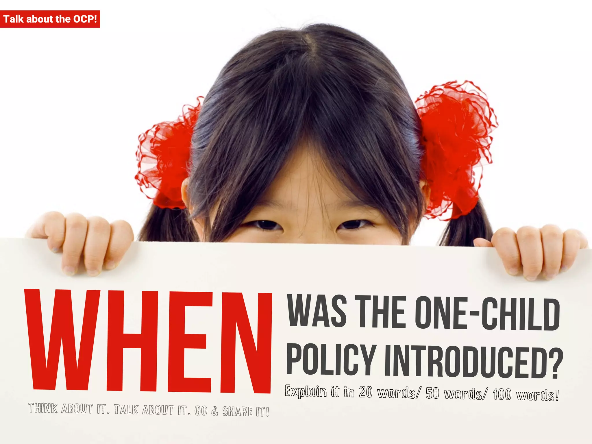 Talk about the OCP! 
When was the one-child 
policy introduced? 
Explain it in 20 words/ 50 words/ 100 words! 
THINK ABOUT IT. TALK ABOUT IT. GO & SHARE IT! 
 
