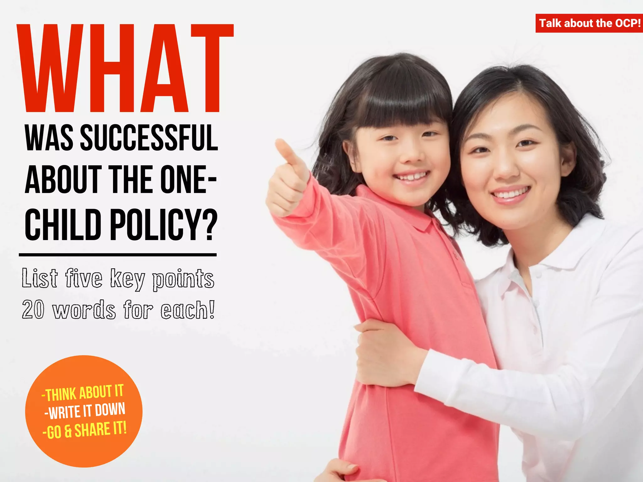 Talk about the OCP! What was successful 
about the one-child 
policy? 
List five key points 
20 words for each! 
-Think about it 
-Write it down 
-Go & Share it! 
 