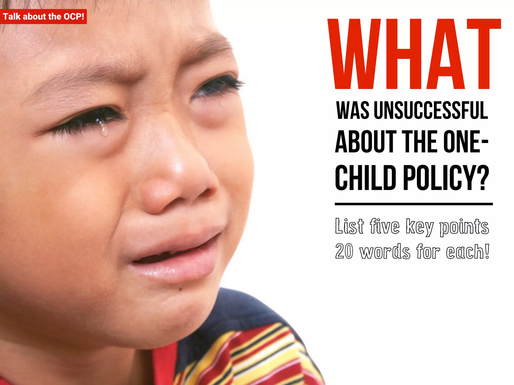 Talk about the OCP! What was unsuccessful 
about the one-child 
policy? 
List five key points 
20 words for each! 
 
