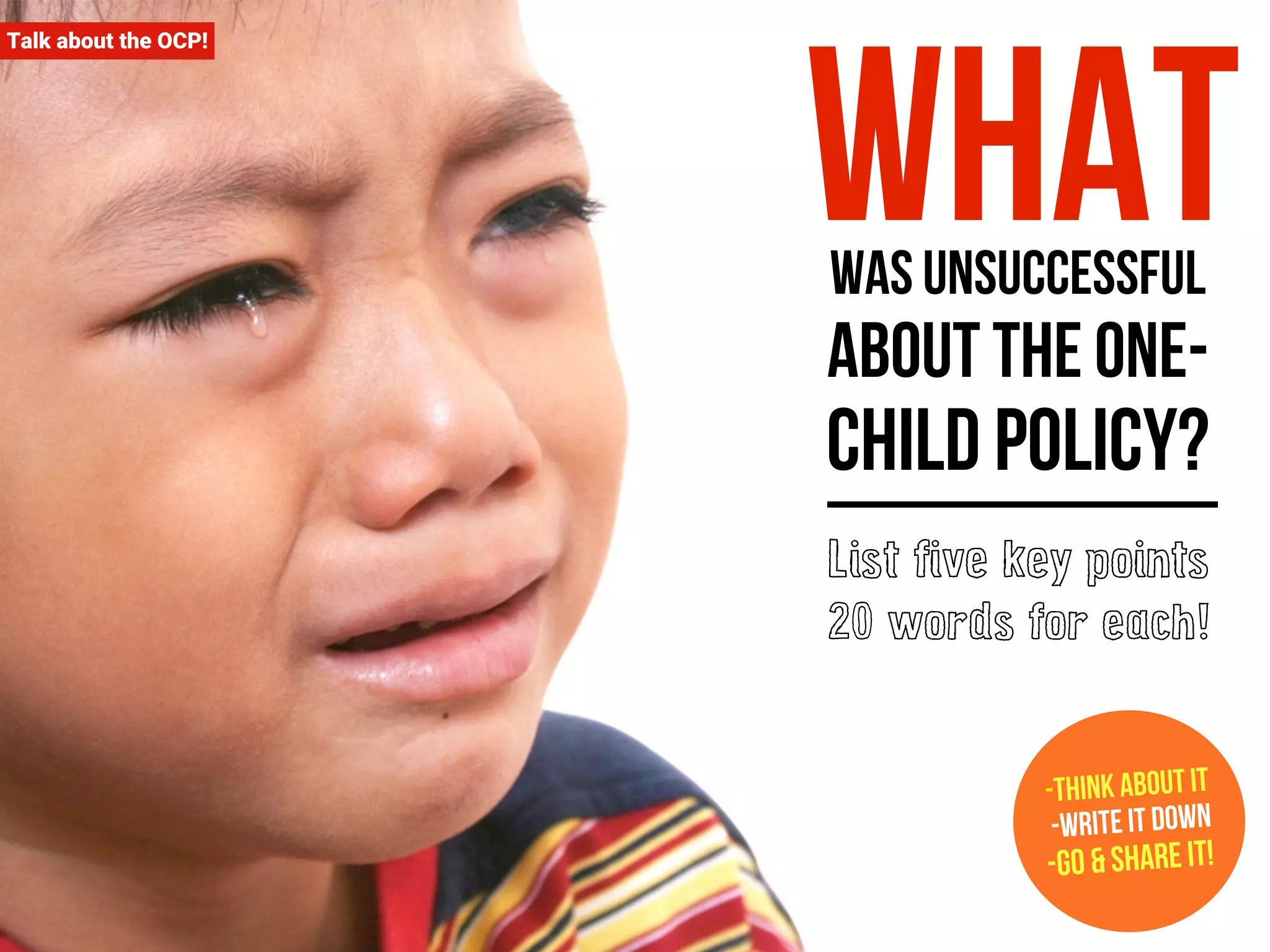 Talk about the OCP! What 
was unsuccessful 
about the one-child 
policy? 
List five key points 
20 words for each! 
-Think about it 
-Write it down 
-Go & Share it! 
 