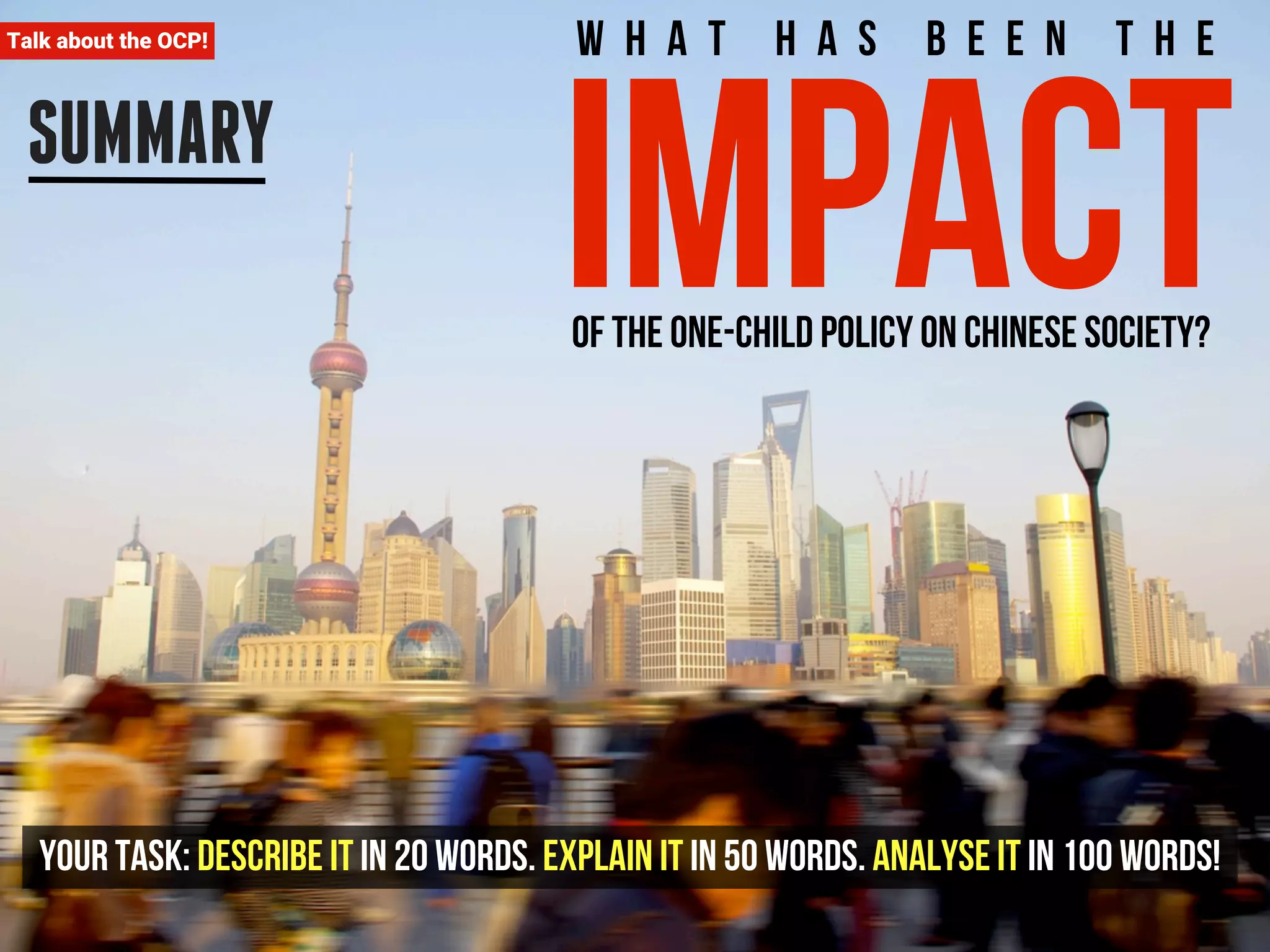 Talk about the OCP! 
SUMMARY 
W h a t h a s b e e n t h e impact of the One-child policy on Chinese society? 
Your task: Describe it in 20 words. Explain it in 50 words. Analyse it in 100 words! 
 