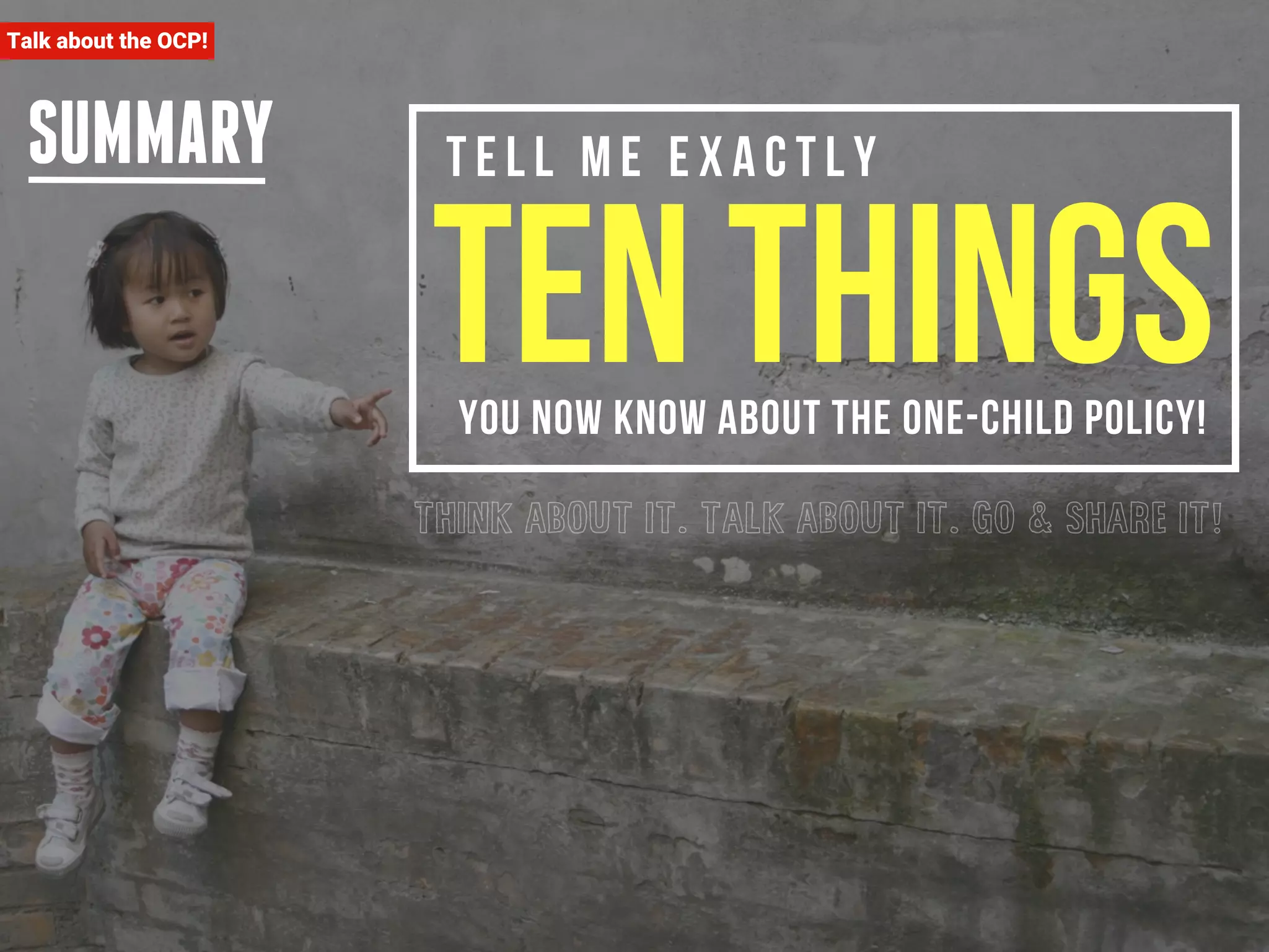T e l l m e e x a c t l y ten things 
SUMMARY 
you now know about the one-child policy! 
THINK ABOUT IT. TALK ABOUT IT. GO & SHARE IT! 
Talk about the OCP! 
 