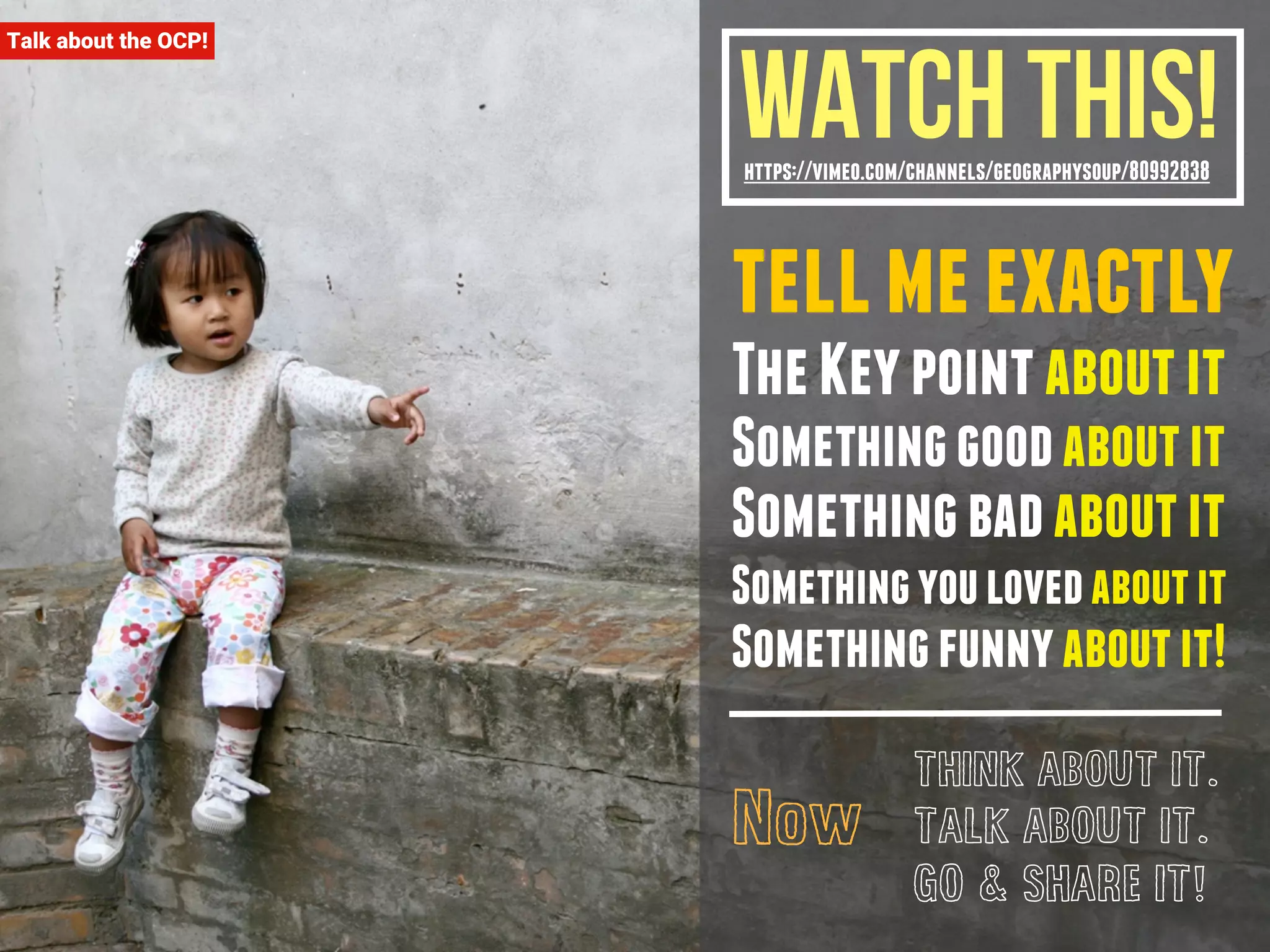 Watch This! 
https://vimeo.com/channels/geographysoup/80992838 
tell me exactly 
The Key point about it 
Something good about it 
Something bad about it 
Something you loved about it 
Something funny about it! 
THINK ABOUT IT. 
TALK ABOUT IT. 
GO & SHARE IT! 
Now 
Talk about the OCP! 
 