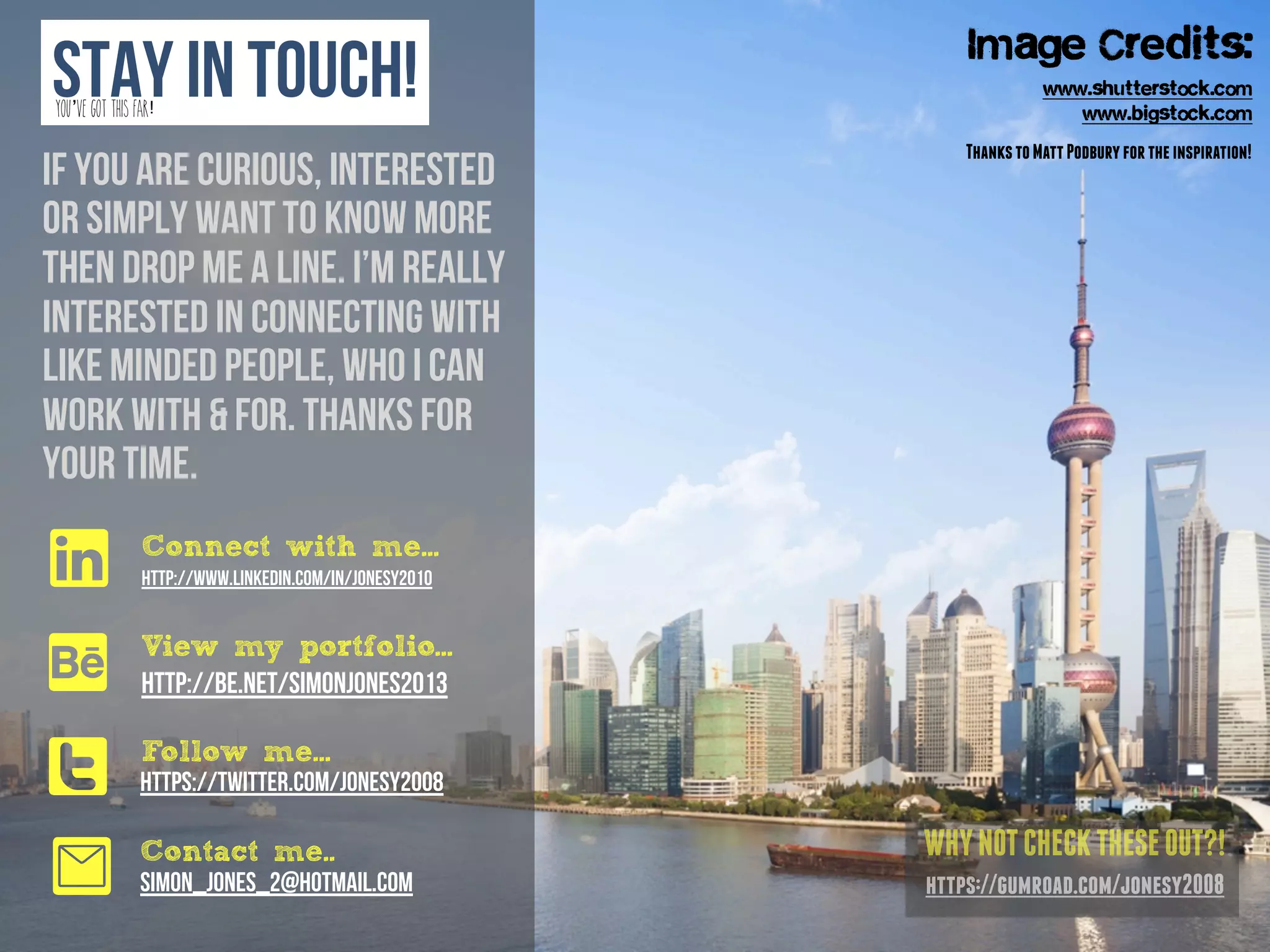 Stay in touch! 
You’ve got this far! 
If you are curious, Interested 
or simply want to know more 
then drop me a line. I’m really 
interested in connecting with 
like minded people, who I can 
work with & for. Thanks for 
your time. 
Connect with me... 
http://www.linkedin.com/in/jonesy2010 
View my portfolio... 
http://be.net/SimonJones2013 
Follow me... 
https://twitter.com/jonesy2008 
l 
A 
t 
0 Contact me.. 
simon_jones_2@hotmail.com 
Image Credits: 
www.shutterstock.com 
www.bigstock.com 
Thanks to Matt Podbury for the inspiration! 
WHY NOT CHECK THESE OUT?! 
https://gumroad.com/jonesy2008 
