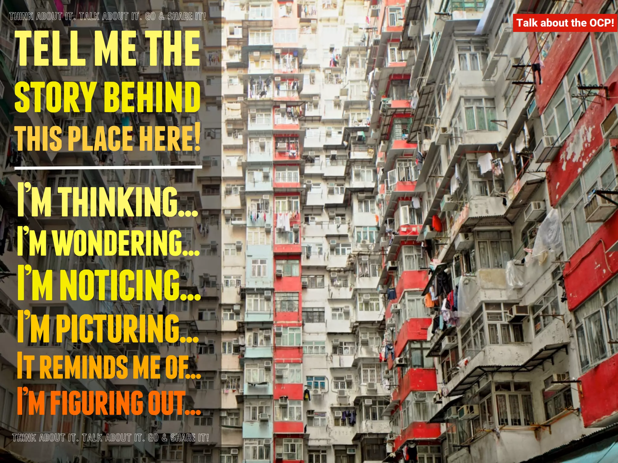 THINK ABOUT IT. TALK ABOUT IT. GO & SHARE IT! 
tell me the 
story behind 
this place here! 
I’m thinking... 
I’m wondering... 
I’m noticing... 
I’m picturing... 
It reminds me of... 
I’m figuring out... 
THINK ABOUT IT. TALK ABOUT IT. GO & SHARE IT! 
Talk about the OCP! 
 