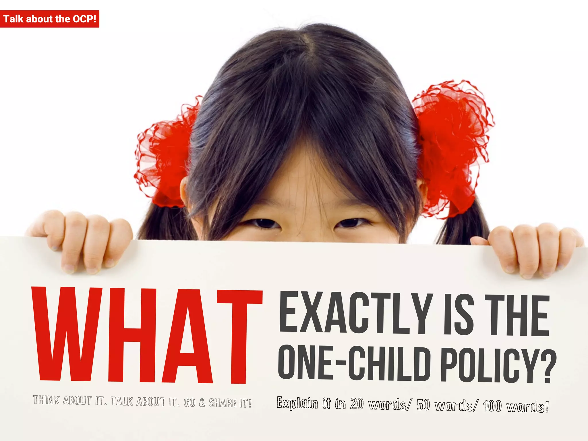 Talk about the OCP! 
What exactly is the 
one-child policy? 
THINK ABOUT IT. TALK ABOUT IT. GO & SHARE IT! Explain it in 20 words/ 50 words/ 100 words! 
 