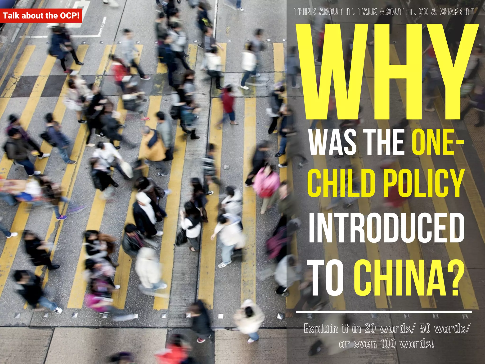Talk about the OCP! Why THINK ABOUT IT. TALK ABOUT IT. GO & SHARE IT! 
was the one-child 
policy 
introduced 
to china? 
Explain it in 20 words/ 50 words/ 
or even 100 words! 
 