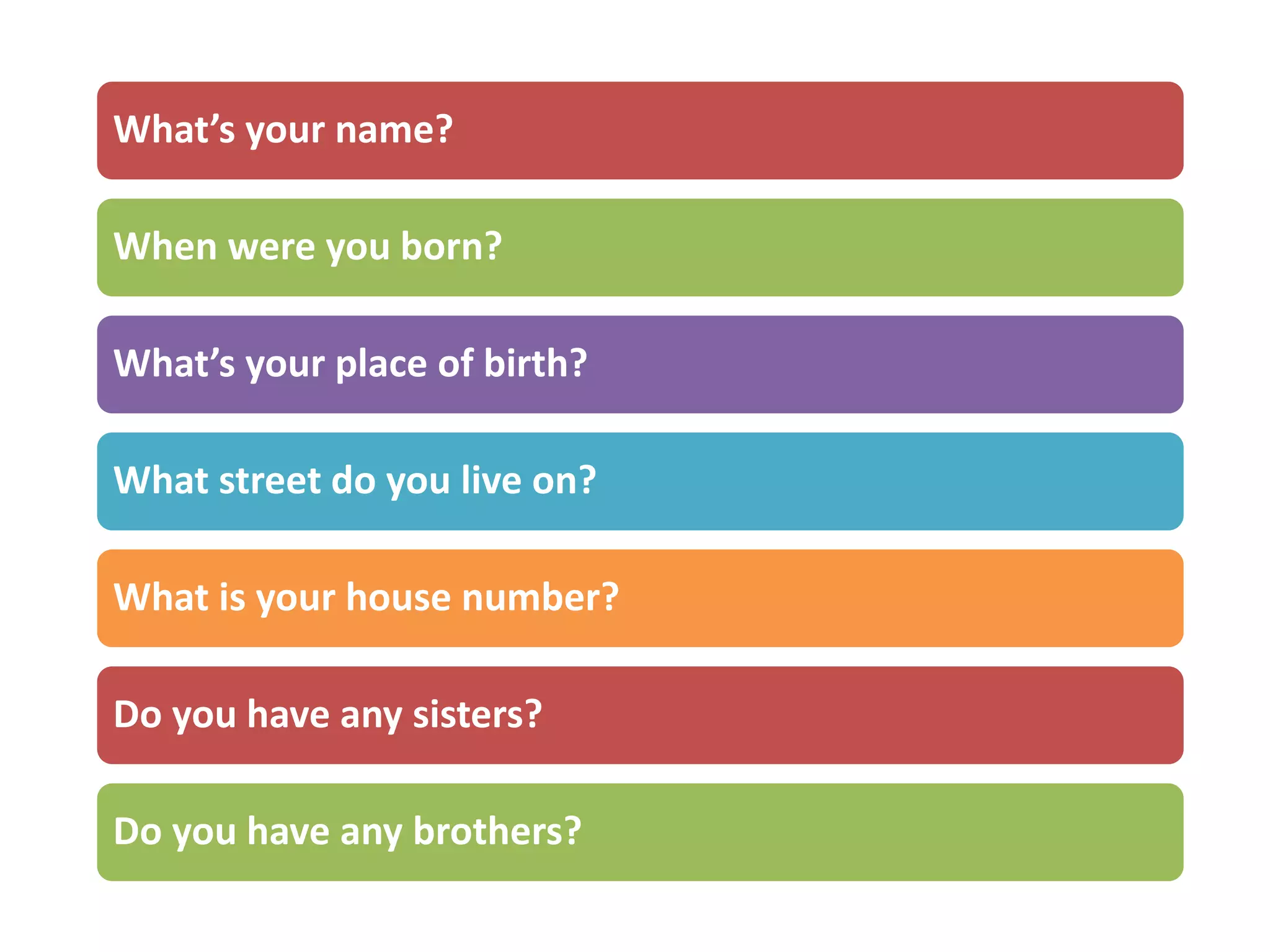 What’s your name?
When were you born?
What’s your place of birth?
What street do you live on?
What is your house number?
Do you have any sisters?
Do you have any brothers?
 