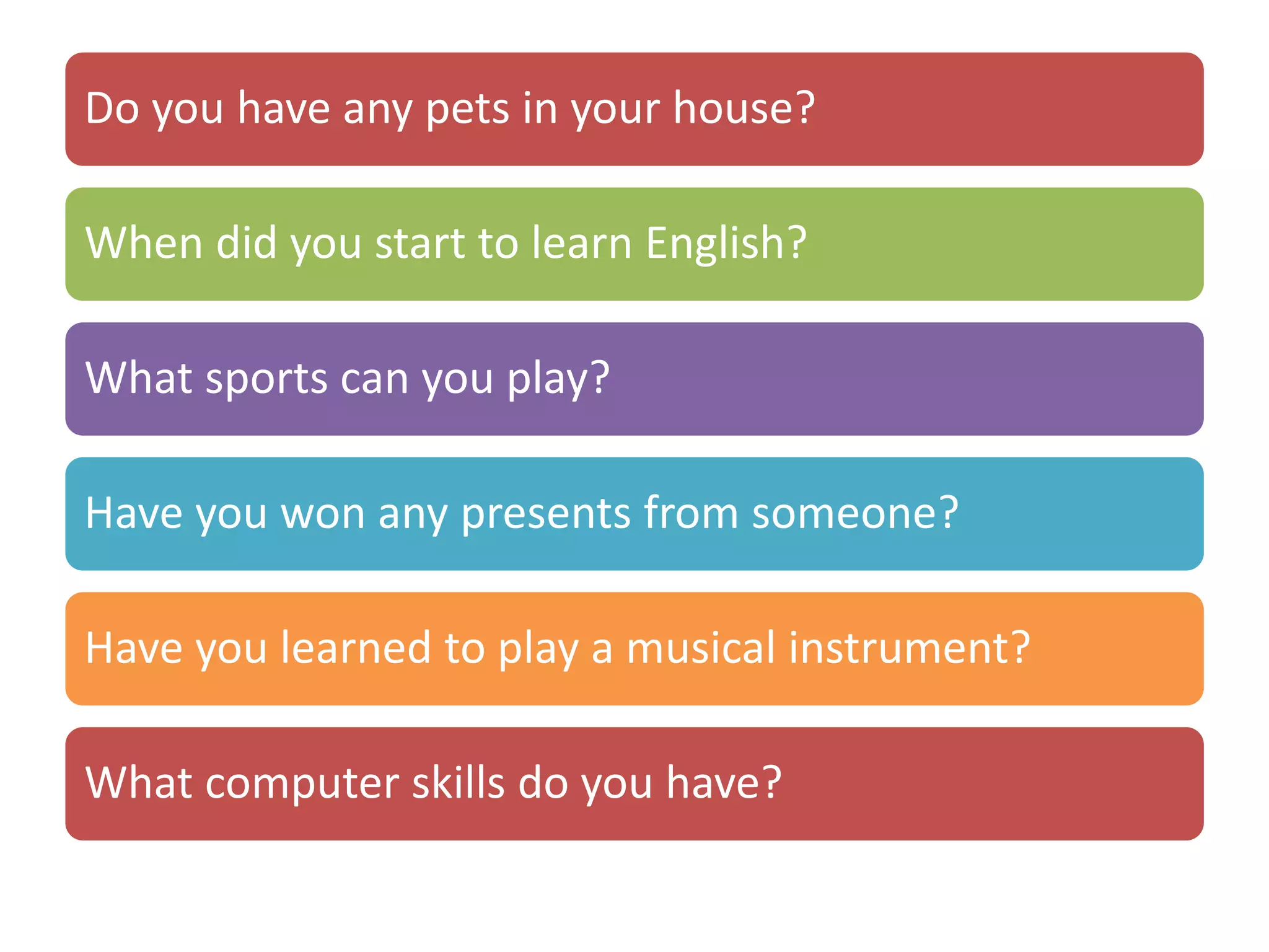 Do you have any pets in your house?
When did you start to learn English?
What sports can you play?
Have you won any presents from someone?
Have you learned to play a musical instrument?
What computer skills do you have?
 