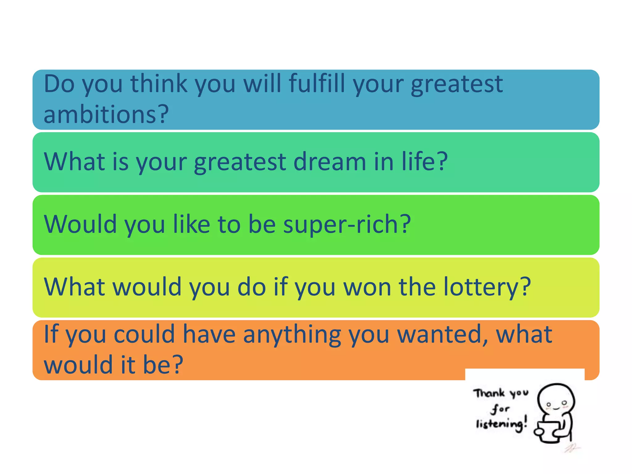 Do you think you will fulfill your greatest
ambitions?
What is your greatest dream in life?
Would you like to be super-rich?
What would you do if you won the lottery?
If you could have anything you wanted, what
would it be?
 