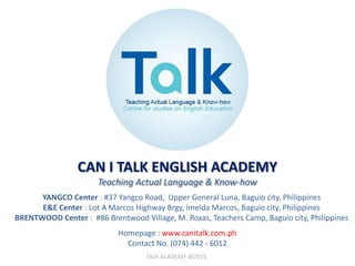 CAN I TALK ENGLISH ACADEMY
Teaching Actual Language & Know-how
YANGCO Center : #37 Yangco Road, Upper General Luna, Baguio city, Philippines
E&E Center : Lot A Marcos Highway Brgy, Imelda Marcos, Baguio city, Philippines
BRENTWOOD Center : #86 Brentwood Village, M. Roxas, Teachers Camp, Baguio city, Philippines
Homepage : www.canitalk.com.ph
Contact No. (074) 442 - 6012
TALK ACADEMY @2015
 
