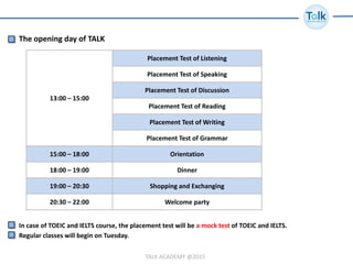 TALK ACADEMY @2015
The opening day of TALK
13:00 – 15:00
Placement Test of Listening
Placement Test of Speaking
Placement Test of Discussion
Placement Test of Reading
Placement Test of Writing
Placement Test of Grammar
15:00 – 18:00 Orientation
18:00 – 19:00 Dinner
19:00 – 20:30 Shopping and Exchanging
20:30 – 22:00 Welcome party
In case of TOEIC and IELTS course, the placement test will be a mock test of TOEIC and IELTS.
Regular classes will begin on Tuesday.
 