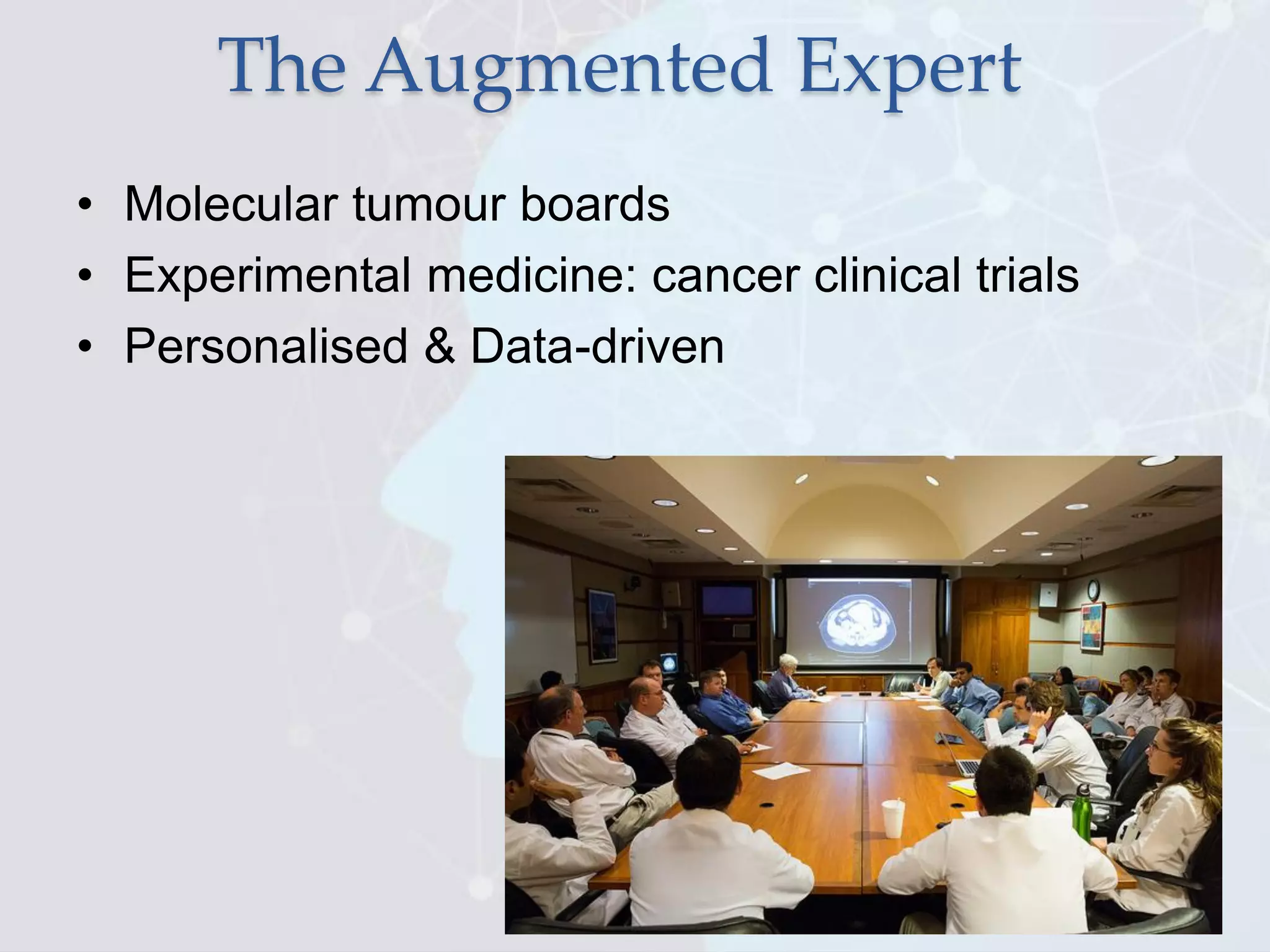 The Augmented Expert
• Molecular tumour boards
• Experimental medicine: cancer clinical trials
• Personalised & Data-driven
 