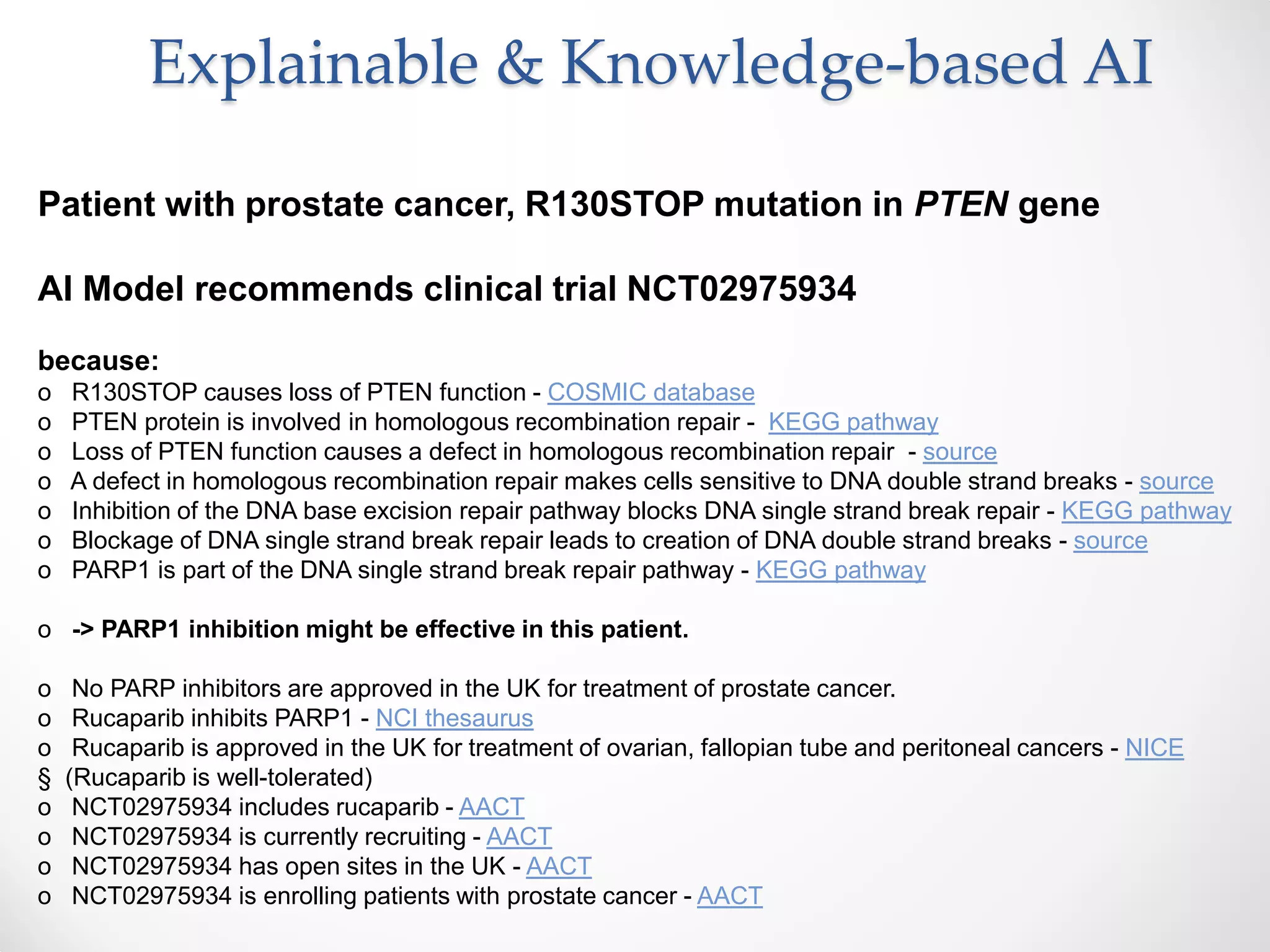 Patient with prostate cancer, R130STOP mutation in PTEN gene
AI Model recommends clinical trial NCT02975934
because:
o R130STOP causes loss of PTEN function - COSMIC database
o PTEN protein is involved in homologous recombination repair - KEGG pathway
o Loss of PTEN function causes a defect in homologous recombination repair - source
o A defect in homologous recombination repair makes cells sensitive to DNA double strand breaks - source
o Inhibition of the DNA base excision repair pathway blocks DNA single strand break repair - KEGG pathway
o Blockage of DNA single strand break repair leads to creation of DNA double strand breaks - source
o PARP1 is part of the DNA single strand break repair pathway - KEGG pathway
o -> PARP1 inhibition might be effective in this patient.
o No PARP inhibitors are approved in the UK for treatment of prostate cancer.
o Rucaparib inhibits PARP1 - NCI thesaurus
o Rucaparib is approved in the UK for treatment of ovarian, fallopian tube and peritoneal cancers - NICE
§ (Rucaparib is well-tolerated)
o NCT02975934 includes rucaparib - AACT
o NCT02975934 is currently recruiting - AACT
o NCT02975934 has open sites in the UK - AACT
o NCT02975934 is enrolling patients with prostate cancer - AACT
Explainable & Knowledge-based AI
 