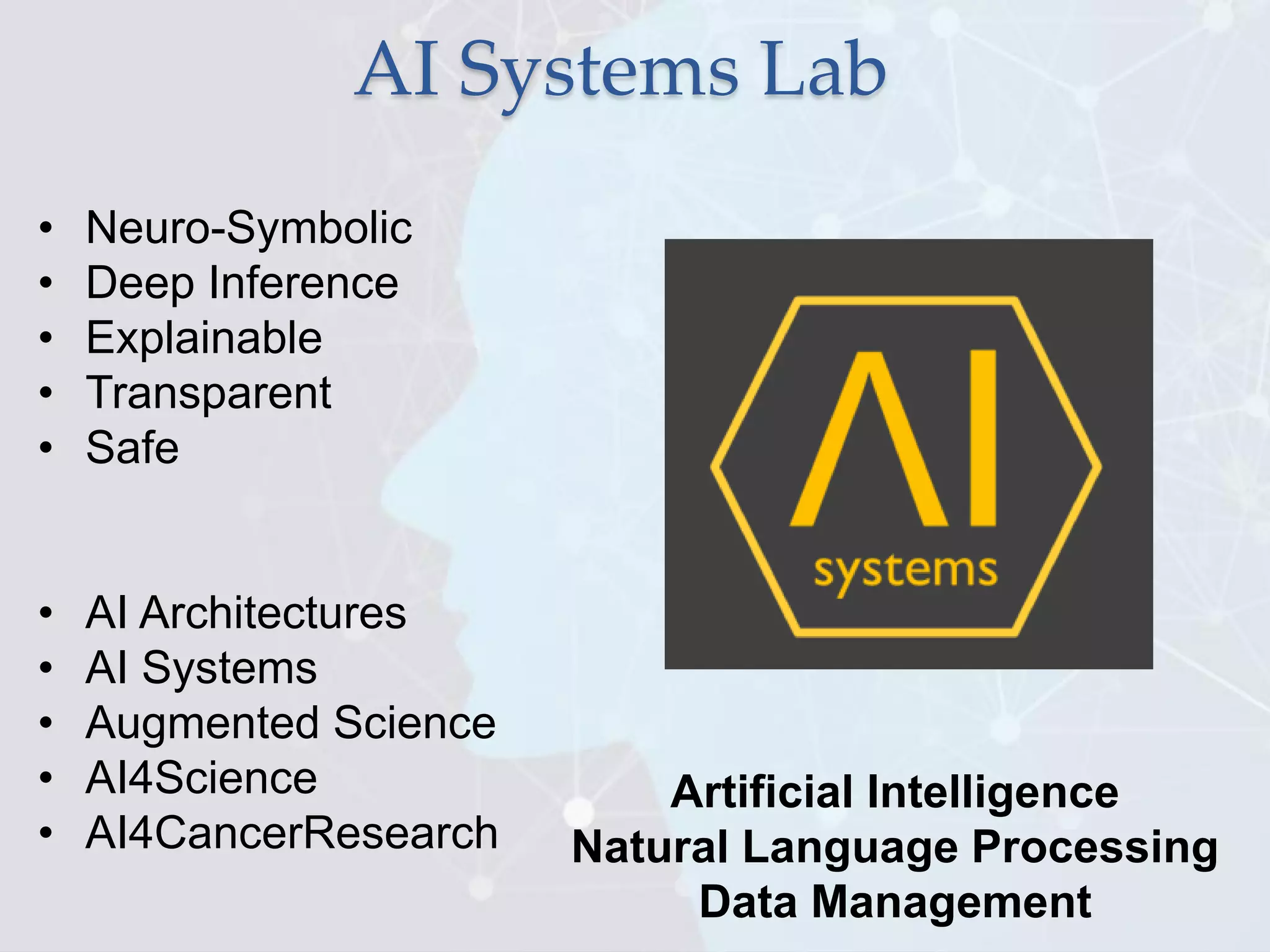 AI Systems Lab
• Neuro-Symbolic
• Deep Inference
• Explainable
• Transparent
• Safe
• AI Architectures
• AI Systems
• Augmented Science
• AI4Science
• AI4CancerResearch
Artificial Intelligence
Natural Language Processing
Data Management
 