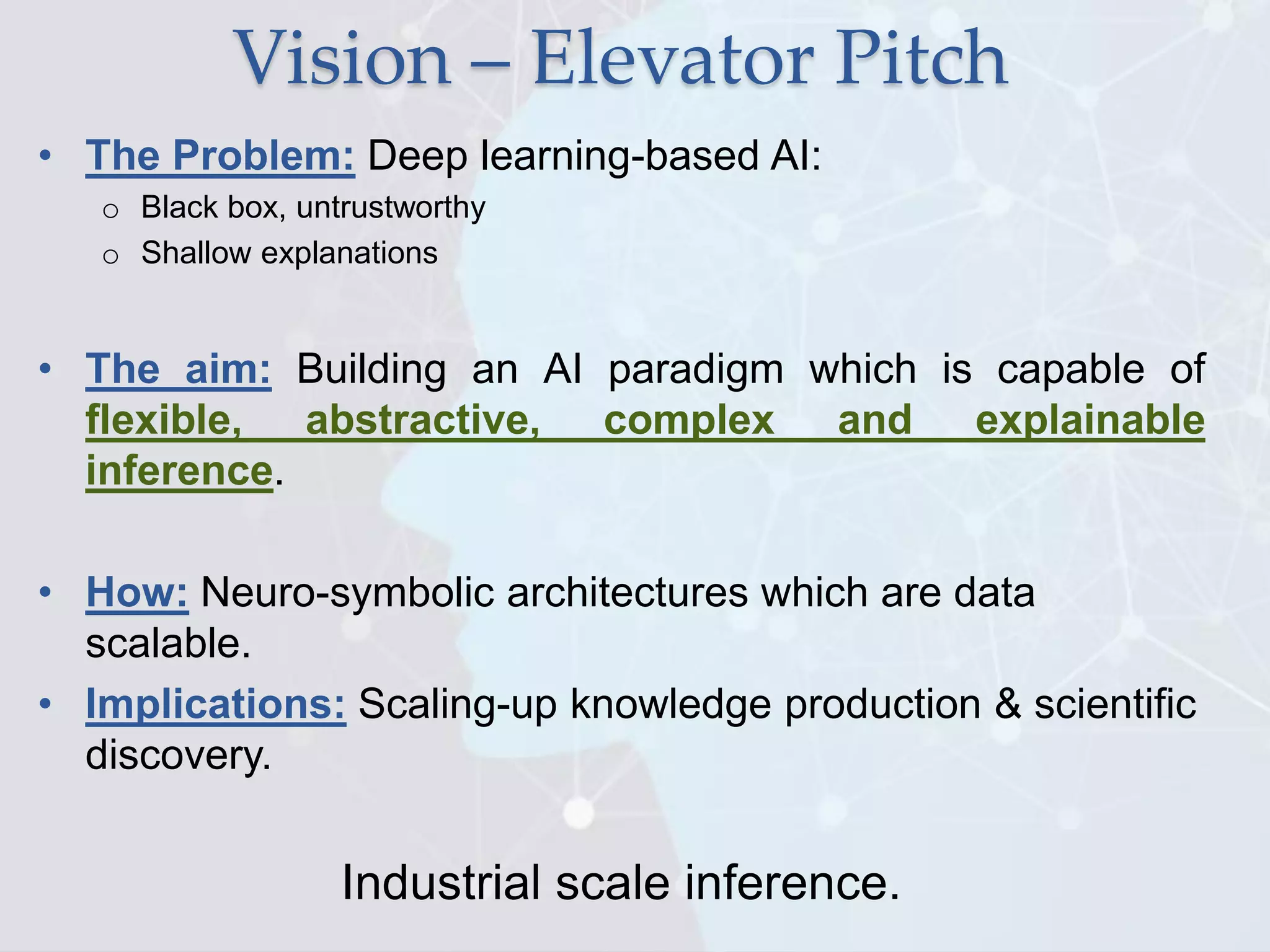 Vision – Elevator Pitch
• The Problem: Deep learning-based AI:
o Black box, untrustworthy
o Shallow explanations
• The aim: Building an AI paradigm which is capable of
flexible, abstractive, complex and explainable
inference.
• How: Neuro-symbolic architectures which are data
scalable.
• Implications: Scaling-up knowledge production & scientific
discovery.
Industrial scale inference.
 