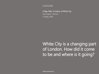 White City is a changing part
of London. How did it come
to be and where is it going?
Friday Talks: A History of White City
Paul Eaton, Partner
15 May 2020
SLIDESHARE
Allies and Morrison
 