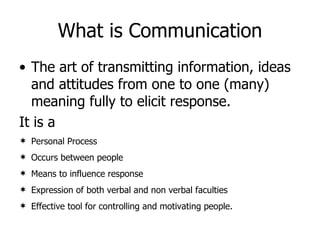 What is Communication The art of transmitting information, ideas and attitudes from one to one (many) meaning fully to elicit response. It is a  Personal Process Occurs between people Means to influence response Expression of both verbal and non verbal faculties Effective tool for controlling and motivating people. 