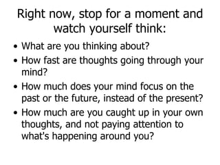 Right now, stop for a moment and watch yourself think: What are you thinking about? How fast are thoughts going through your mind? How much does your mind focus on the past or the future, instead of the present? How much are you caught up in your own thoughts, and not paying attention to what's happening around you? 
